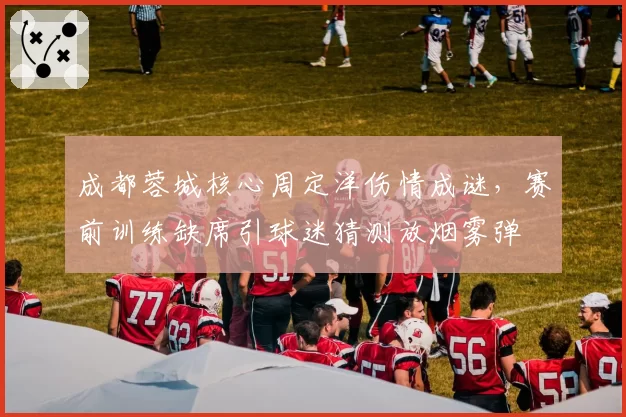 成都蓉城核心周定洋伤情成谜，赛前训练缺席引球迷猜测放烟雾弹
