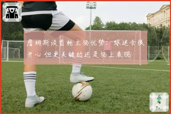 詹姆斯谈首轮主场优势：球迷会很开心 但更关键的还是场上表现