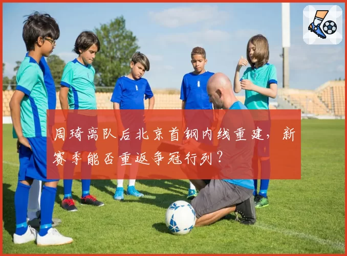 周琦离队后北京首钢内线重建，新赛季能否重返争冠行列？