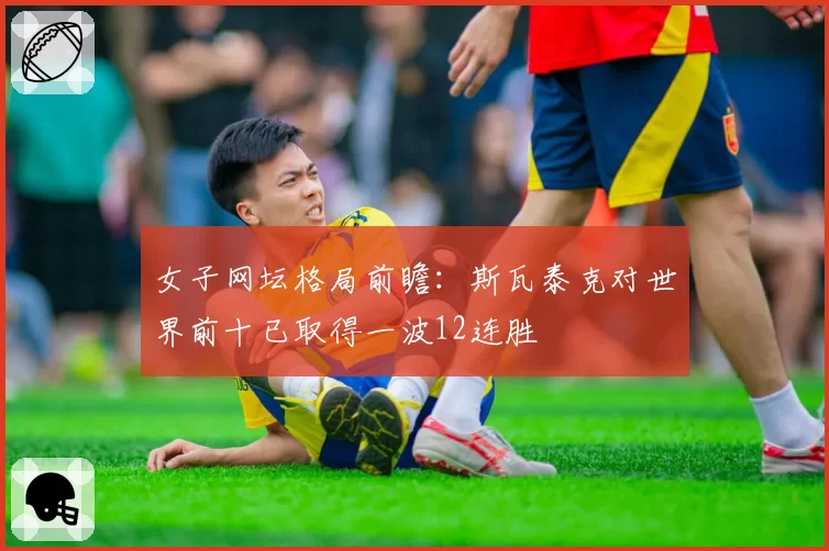 女子网坛格局前瞻：斯瓦泰克对世界前十已取得一波12连胜