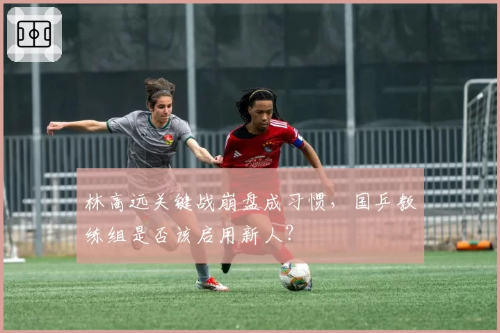 林高远关键战崩盘成习惯，国乒教练组是否该启用新人？