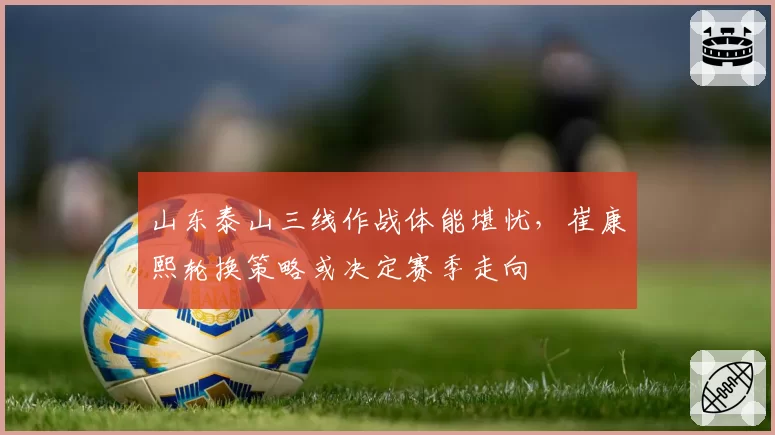 山东泰山三线作战体能堪忧，崔康熙轮换策略或决定赛季走向