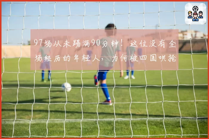 97场从未踢满90分钟！这位没有全场经历的年轻人，为何被四国哄抢