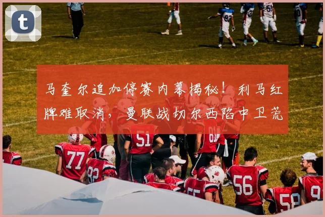 马奎尔追加停赛内幕揭秘！利马红牌难取消，曼联战切尔西陷中卫荒