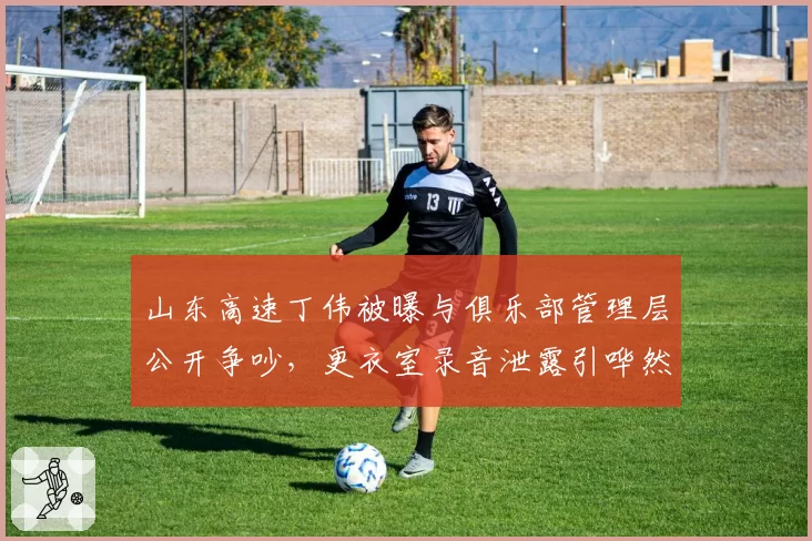 山东高速丁伟被曝与俱乐部管理层公开争吵，更衣室录音泄露引哗然