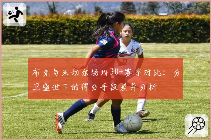 布克与米切尔场均30+赛季对比：分卫盛世下的得分手段差异分析