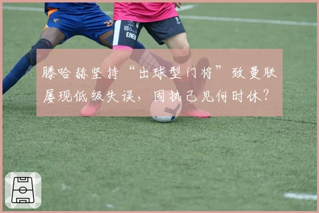 滕哈赫坚持“出球型门将”致曼联屡现低级失误，固执己见何时休？
