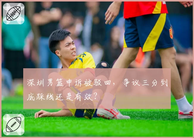 深圳男篮申诉被驳回，争议三分到底踩线还是有效？