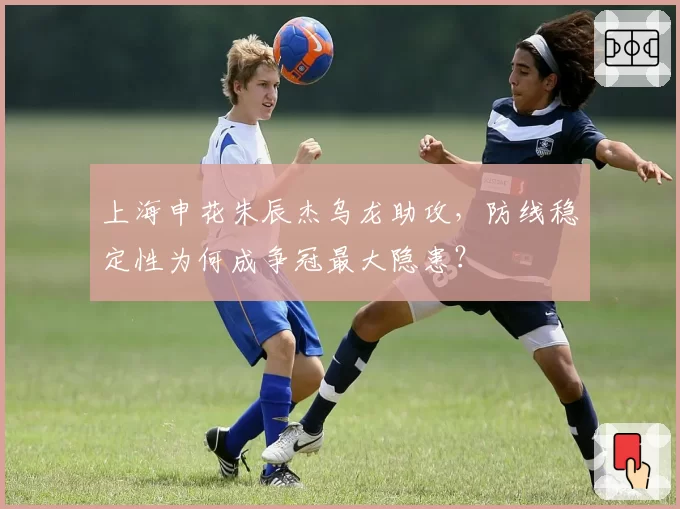 上海申花朱辰杰乌龙助攻,防线稳定性为何成争冠最大隐患?
