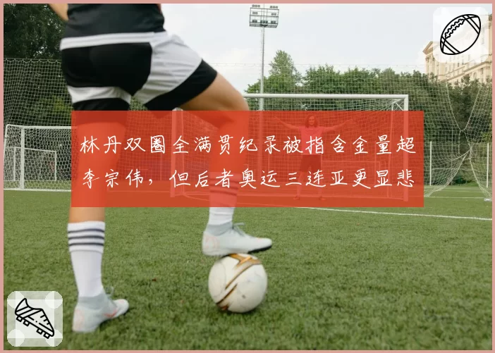 林丹双圈全满贯纪录被指含金量超李宗伟,但后者奥运三连亚更显悲情