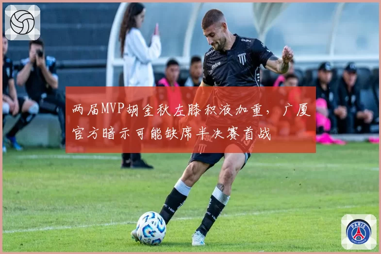 两届MVP胡金秋左膝积液加重,广厦官方暗示可能缺席半决赛首战