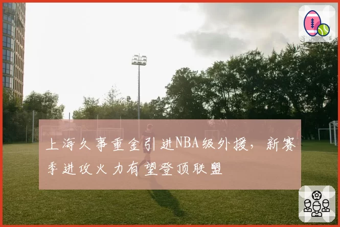 上海久事重金引进NBA级外援，新赛季进攻火力有望登顶联盟