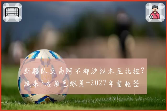 新疆队交易阿不都沙拉木至北控？换来3名角色球员+2027年首轮签