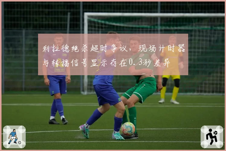 利拉德绝杀超时争议，现场计时器与转播信号显示存在0.3秒差异