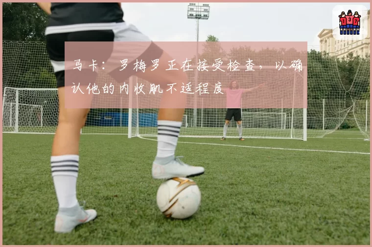 马卡：罗梅罗正在接受检查，以确认他的内收肌不适程度