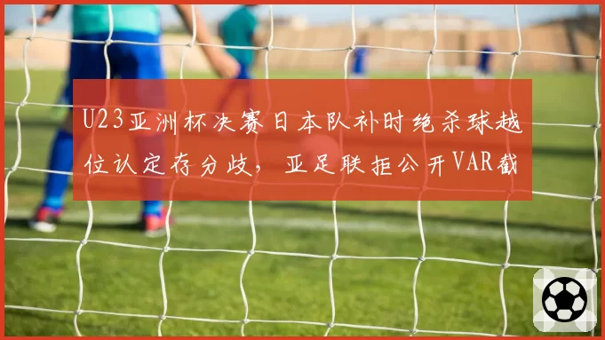 U23亚洲杯决赛日本队补时绝杀球越位认定存分歧,亚足联拒公开VAR截图