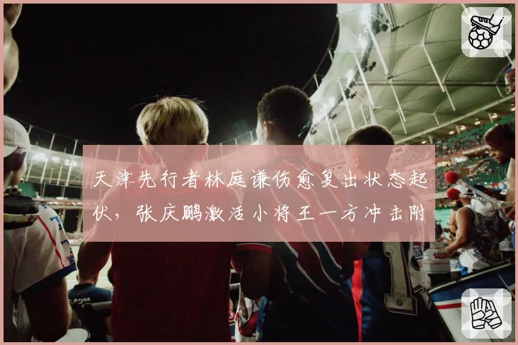 天津先行者林庭谦伤愈复出状态起伏，张庆鹏激活小将王一方冲击附加赛可期？