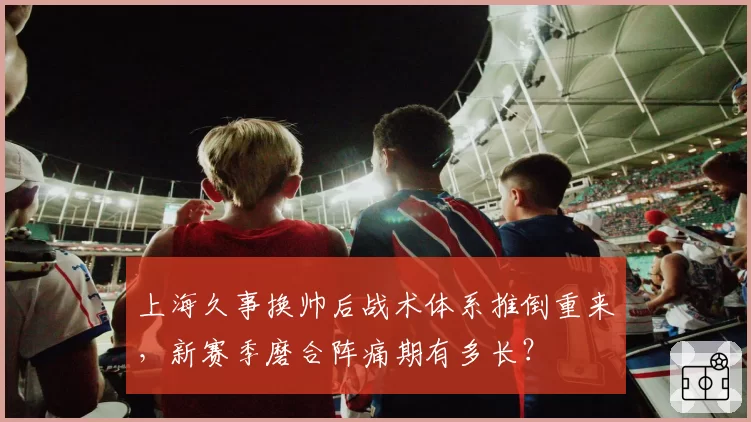 上海久事换帅后战术体系推倒重来,新赛季磨合阵痛期有多长?