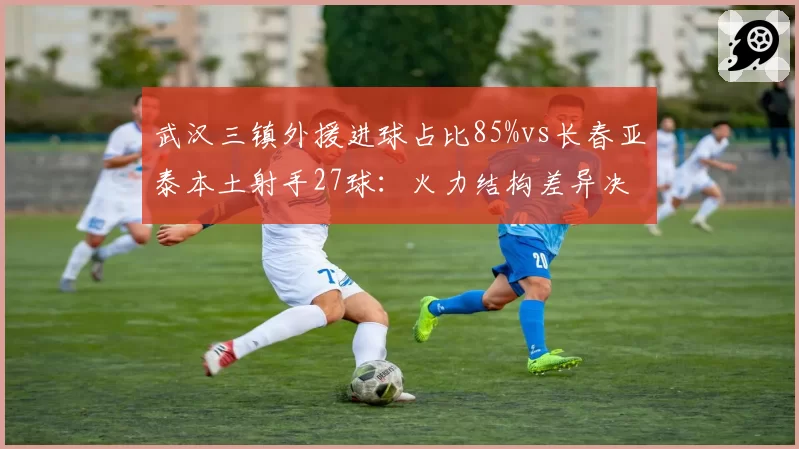 武汉三镇外援进球占比85%vs长春亚泰本土射手27球：火力结构差异决定排名