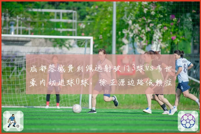 成都蓉城费利佩远射破门3球vs韦世豪内切进球0球，徐正源边路依赖症加剧