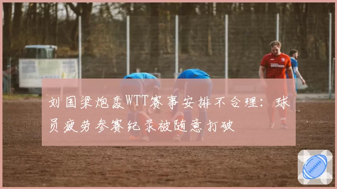 刘国梁炮轰WTT赛事安排不合理：球员疲劳参赛纪录被随意打破