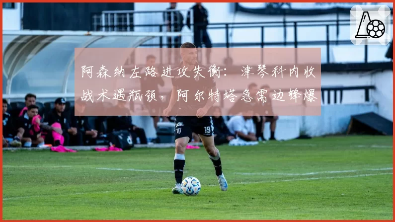 阿森纳左路进攻失衡：津琴科内收战术遇瓶颈，阿尔特塔急需边锋爆破点补强