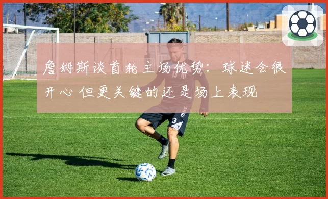 詹姆斯谈首轮主场优势:球迷会很开心 但更关键的还是场上表现