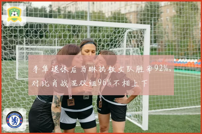 李隼退休后马琳执教女队胜率92%，对比肖战混双组96%不相上下