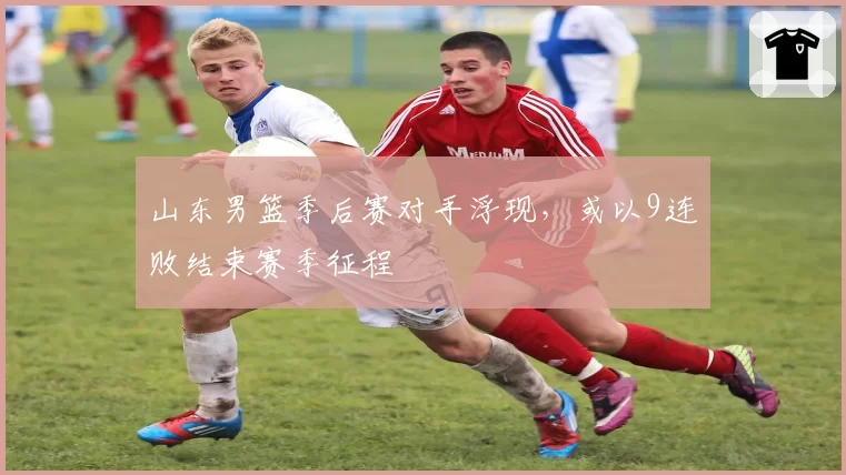 山东男篮季后赛对手浮现，或以9连败结束赛季征程