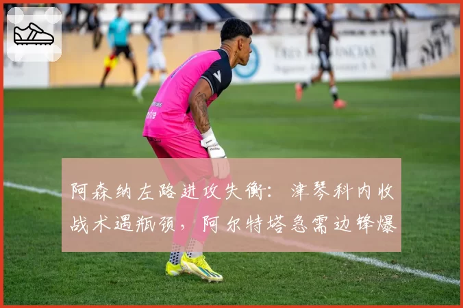 阿森纳左路进攻失衡：津琴科内收战术遇瓶颈，阿尔特塔急需边锋爆破点补强