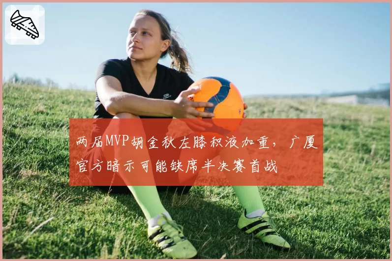 两届MVP胡金秋左膝积液加重,广厦官方暗示可能缺席半决赛首战