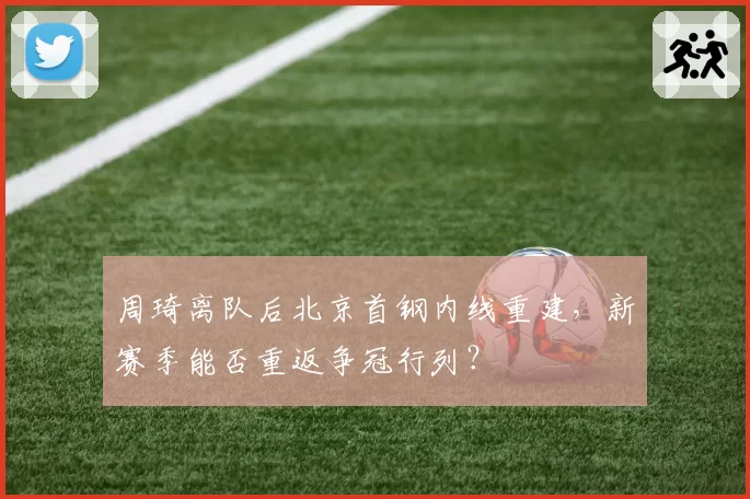 周琦离队后北京首钢内线重建，新赛季能否重返争冠行列？