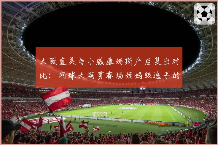 大阪直美与小威廉姆斯产后复出对比：网球大满贯赛场妈妈级选手的不同轨迹