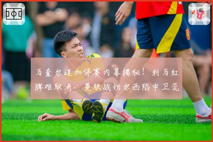 马奎尔追加停赛内幕揭秘！利马红牌难取消，曼联战切尔西陷中卫荒
