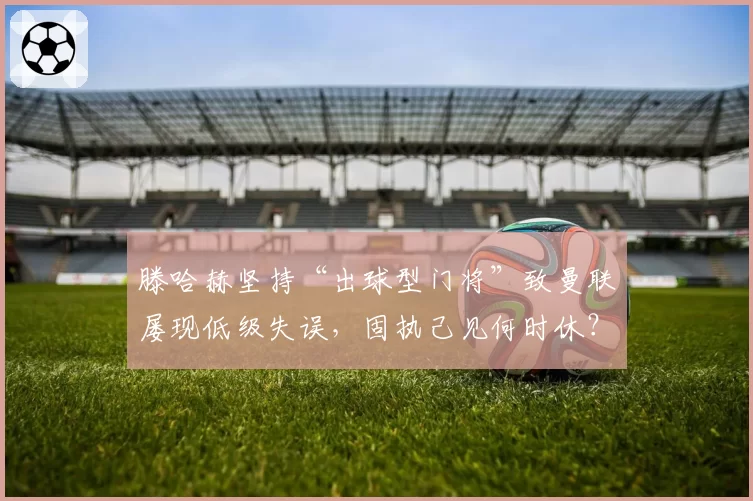 滕哈赫坚持“出球型门将”致曼联屡现低级失误，固执己见何时休？