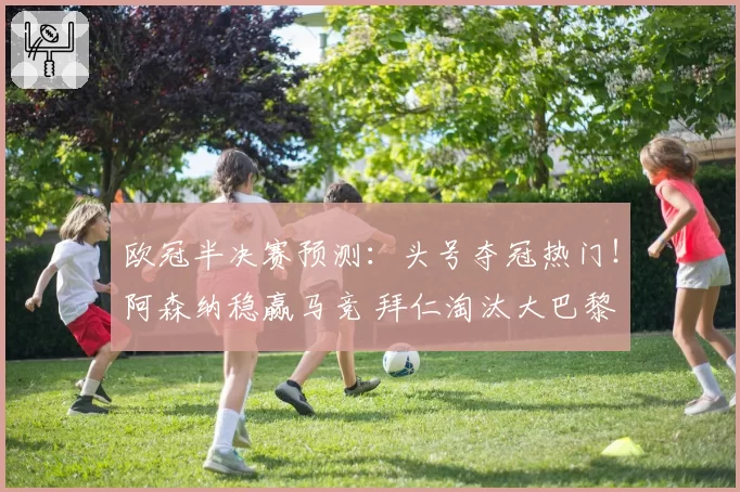欧冠半决赛预测：头号夺冠热门！阿森纳稳赢马竞 拜仁淘汰大巴黎