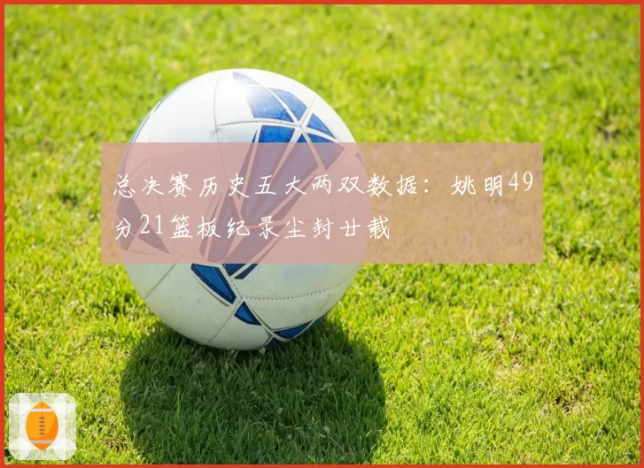 总决赛历史五大两双数据：姚明49分21篮板纪录尘封廿载