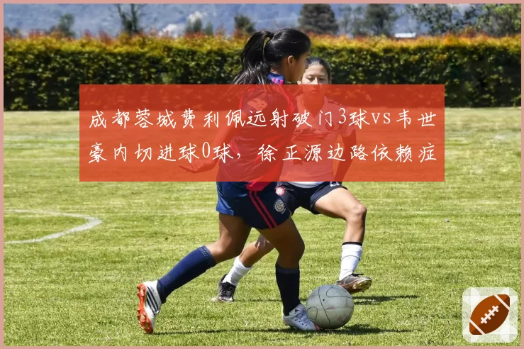 成都蓉城费利佩远射破门3球vs韦世豪内切进球0球，徐正源边路依赖症加剧