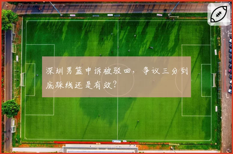 深圳男篮申诉被驳回，争议三分到底踩线还是有效？