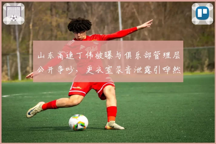 山东高速丁伟被曝与俱乐部管理层公开争吵，更衣室录音泄露引哗然
