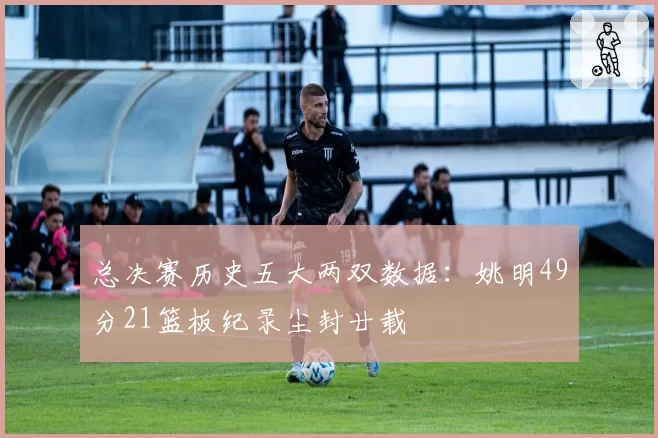 总决赛历史五大两双数据：姚明49分21篮板纪录尘封廿载