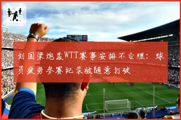 刘国梁炮轰WTT赛事安排不合理：球员疲劳参赛纪录被随意打破