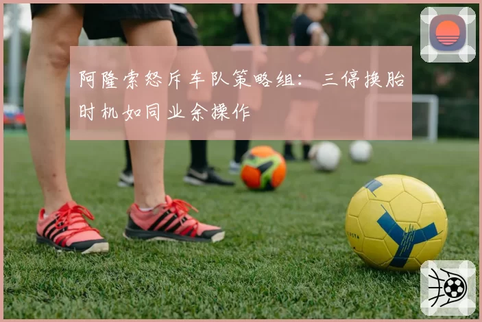 阿隆索怒斥车队策略组:三停换胎时机如同业余操作