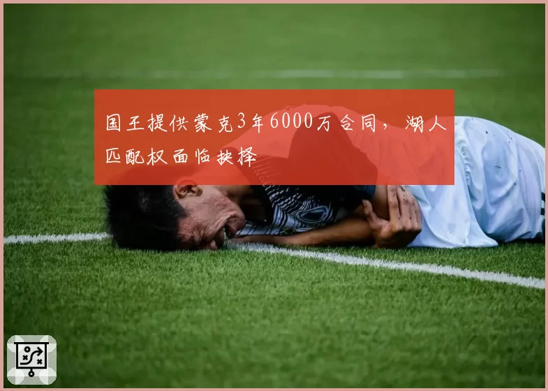 国王提供蒙克3年6000万合同，湖人匹配权面临抉择