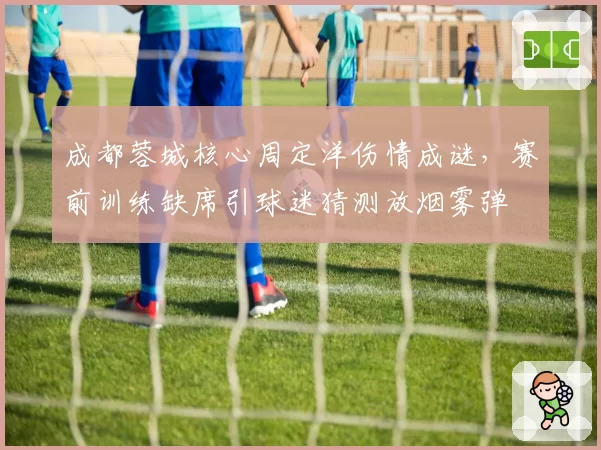 成都蓉城核心周定洋伤情成谜，赛前训练缺席引球迷猜测放烟雾弹