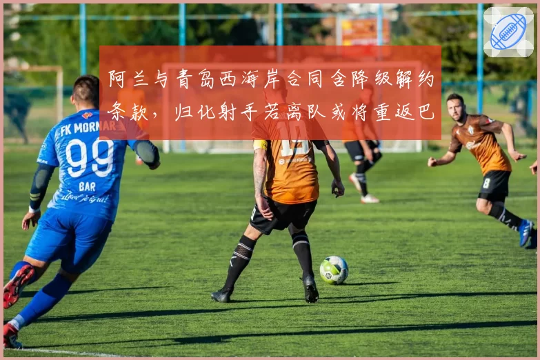 阿兰与青岛西海岸合同含降级解约条款，归化射手若离队或将重返巴西联赛__br_