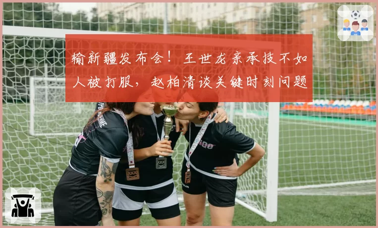 输新疆发布会!王世龙亲承技不如人被打服,赵柏清谈关键时刻问题