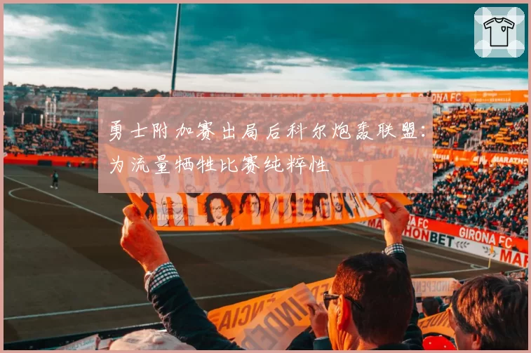 勇士附加赛出局后科尔炮轰联盟:为流量牺牲比赛纯粹性