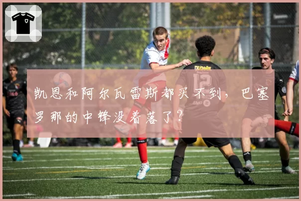 凯恩和阿尔瓦雷斯都买不到,巴塞罗那的中锋没着落了?