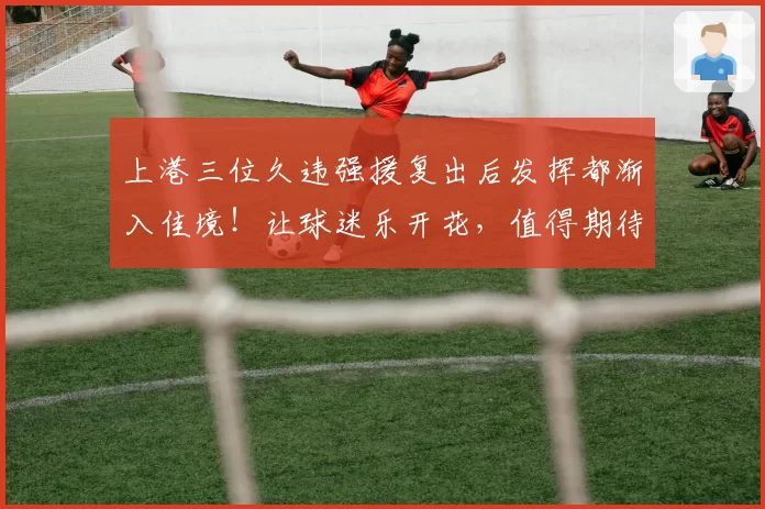 上港三位久违强援复出后发挥都渐入佳境！让球迷乐开花，值得期待